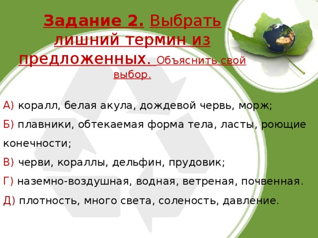 Задание 2.  Выбрать лишний термин из предложенных. Объяснить свой выбор.   А) коралл, белая акула, дождевой червь, морж; Б) плавники, обтекаемая форма тела, ласты, роющие конечности; В) черви, кораллы, дельфин, прудовик; Г) наземно-воздушная, водная, ветреная, почвенная. Д) плотность, много света, соленость, давление. 