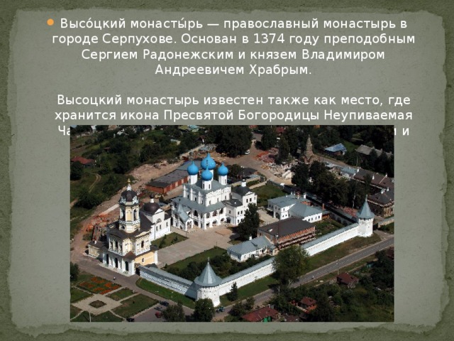 Высо́цкий монасты́рь — православный монастырь в городе Серпухове. Основан в 1374 году преподобным Сергием Радонежским и князем Владимиром Андреевичем Храбрым.   Высоцкий монастырь известен также как место, где хранится икона Пресвятой Богородицы Неупиваемая Чаша, привлекающая сотни паломников из России и других стран мира. 