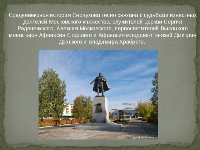 Средневековая история Серпухова тесно связана с судьбами известных деятелей Московского княжества: служителей церкви Сергия Радонежского, Алексия Московского, первосвятителей Высоцкого монастыря Афанасия Старшего и Афанасия младшего, князей Дмитрия Донского и Владимира Храброго. 