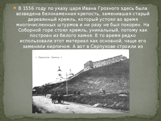 В 1556 году по указу царя Ивана Грозного здесь была возведена белокаменная крепость, заменившая старый деревянный кремль, который устоял во время многочисленных штурмов и ни разу не был покорен. На Соборной горе стоял кремль, уникальный, потому как построен из белого камня. В то время редко использовали этот материал как основной, чаще его заменяли кирпичом. А вот в Серпухове строили из белого камня вплоть до XVII в. 