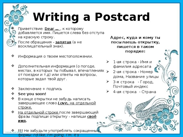 Writing a Postcard Приветствие: Dear … , к которому добавляется имя. Пишется слева без отступа на красную строку. После обращения - запятая (а не восклицательный знак). Информация о твоем местоположении. Дополнительная информация (о погоде, местах, в которых ты побывал, впечатлениях от поездки и т.д) или ответы на вопросы, которые задал твой друг. Заключение + подпись See you soon! В конце открытки не забудь написать завершающее слово  Love,   на отдельной строке. На отдельной строке после завершающей фразы подпиши открытку - напиши  своё имя . !!! Не забудьте употреблять сокращенные формы:  I'd like ,  I'm going, I’m, It’s Адрес, куда и кому ты посылаешь открытку, пишется в таком порядке:  1-ая строка - Имя и фамилия адресата 2-ая строка - Номер дома, Название улицы 3-я строка - Город, Почтовый индекс 4-ая строка - Страна   