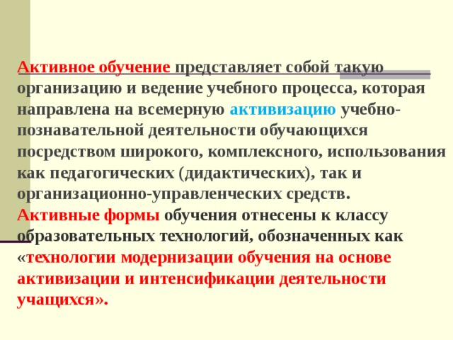 Активное обучение  представляет собой такую организацию и ведение учебного процесса, которая направлена на всемерную активизацию учебно-познавательной деятельности обучающихся посредством широкого, комплексного, использования как педагогических (дидактических), так и организационно-управленческих средств. Активные формы обучения отнесены к классу образовательных технологий, обозначенных как « технологии модернизации обучения на основе активизации и интенсификации деятельности учащихся». 