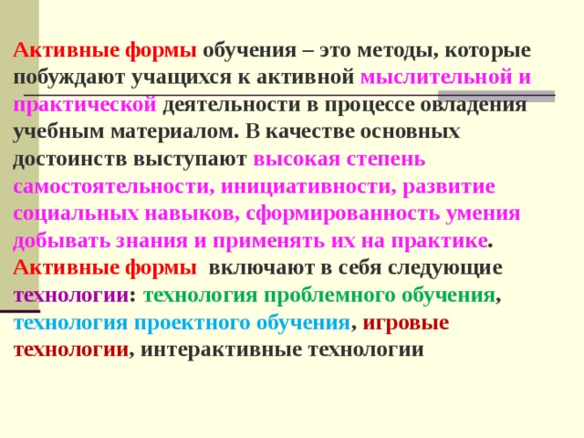  Активные формы обучения – это методы, которые побуждают учащихся к активной мыслительной и практической деятельности в процессе овладения учебным материалом. В качестве основных достоинств выступают высокая степень самостоятельности, инициативности, развитие социальных навыков, сформированность умения добывать знания и применять их на практике . Активные формы включают в себя следующие технологии : технология проблемного обучения , технология проектного обучения , игровые технологии , интерактивные технологии 