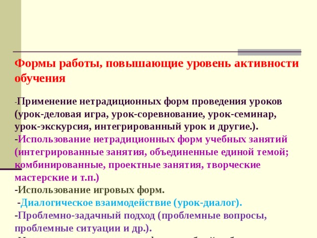   Формы работы, повышающие уровень активности обучения   - Применение нетрадиционных форм проведения уроков (урок-деловая игра, урок-соревнование, урок-семинар, урок-экскурсия, интегрированный урок и другие.).  - Использование нетрадиционных форм учебных занятий (интегрированные занятия, объединенные единой темой; комбинированные, проектные занятия, творческие мастерские и т.п.)  - Использование игровых форм.  - Диалогическое взаимодействие (урок-диалог).  - Проблемно-задачный подход (проблемные вопросы, проблемные ситуации и др.).  - Использование различных форм учебной работы (групповые, парные, индивидуальные, фронтальные и др.).    