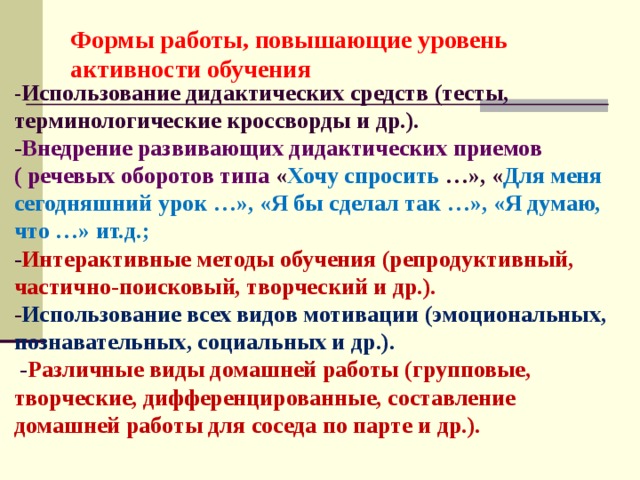 Формы работы, повышающие уровень активности обучения   - Использование дидактических средств (тесты, терминологические кроссворды и др.).  - Внедрение развивающих дидактических приемов ( речевых оборотов типа « Хочу спросить …», « Для меня сегодняшний урок …», «Я бы сделал так …», «Я думаю, что …» ит.д.;  - Интерактивные методы обучения (репродуктивный, частично-поисковый, творческий и др.).  - Использование всех видов мотивации (эмоциональных, познавательных, социальных и др.).  - Различные виды домашней работы (групповые, творческие, дифференцированные, составление домашней работы для соседа по парте и др.).     