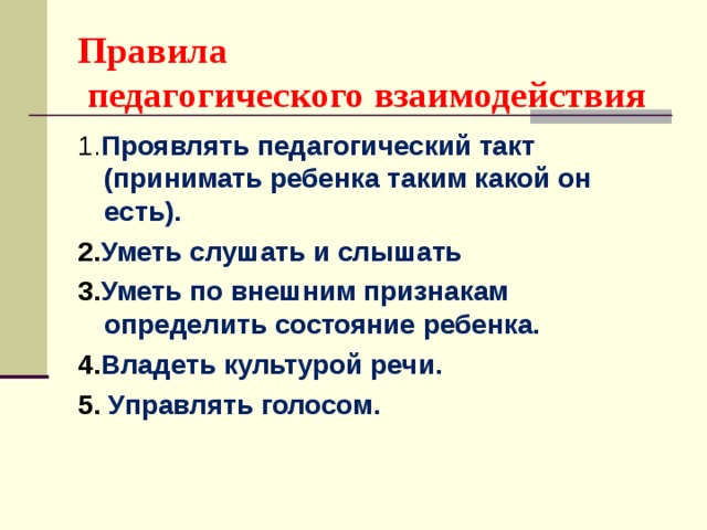 Правила  педагогического взаимодействия 1. Проявлять педагогический такт (принимать ребенка таким какой он есть). 2. Уметь слушать и слышать 3. Уметь по внешним признакам определить состояние ребенка. 4. Владеть культурой речи. 5. Управлять голосом.  