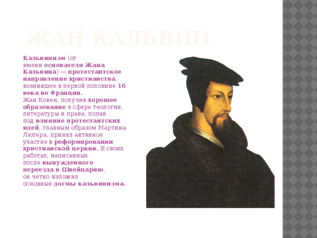 Жан Кальвин Кальвинизм  (от имени  основателя Жана Кальвина ) —  протестантское направление христианства , возникшее в первой половине  16 века во Франции .  Жан Ковен, получив  хорошее образование  в сфере теологии, литературы и права, попав под  влияние протестантских идей , главным образом Мартина Лютера, принял активное участие в  реформировании христианской церкви . В своих работах, написанных после  вынужденного переезда в Швейцарию , он чётко изложил основные  догмы кальвинизма .    