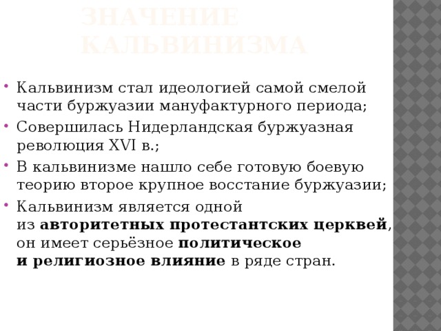Значение кальвинизма Кальвинизм стал идеологией самой смелой части буржуазии мануфактурного периода; Совершилась Нидерландская буржуазная революция XVI в.; В кальвинизме нашло себе готовую боевую теорию второе крупное восстание буржуазии; Кальвинизм является одной из  авторитетных протестантских церквей , он имеет серьёзное  политическое и религиозное влияние  в ряде стран.    