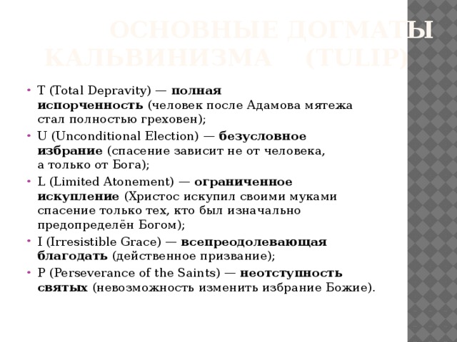  Основные догматы кальвинизма (tulip) T (Total Depravity) —  полная испорченность  (человек после Адамова мятежа стал полностью греховен); U (Unconditional Election) —  безусловное избрание  (спасение зависит не от человека, а только от Бога); L (Limited Atonement) —  ограниченное искупление  (Христос искупил своими муками спасение только тех, кто был изначально предопределён Богом); I (Irresistible Grace) —  всепреодолевающая благодать  (действенное призвание); P (Perseverance of the Saints) —  неотступность святых  (невозможность изменить избрание Божие).   