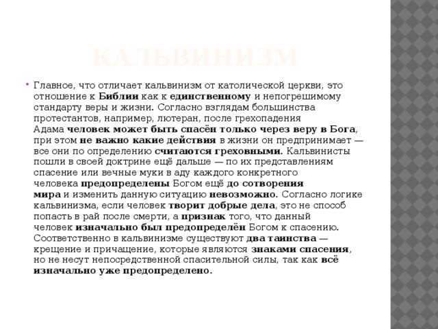 Кальвинизм Главное, что отличает кальвинизм от католической церкви, это отношение к  Библии  как к  единственному  и непогрешимому стандарту веры и жизни. Согласно взглядам большинства протестантов, например, лютеран, после грехопадения Адама  человек может быть спасён только через веру в Бога , при этом  не важно какие действия  в жизни он предпринимает — все они по определению  считаются греховными . Кальвинисты пошли в своей доктрине ещё дальше — по их представлениям спасение или вечные муки в аду каждого конкретного человека  предопределены  Богом ещё  до сотворения мира  и изменить данную ситуацию  невозможно.  Согласно логике кальвинизма, если человек  творит добрые дела , это не способ попасть в рай после смерти, а  признак  того, что данный человек  изначально был предопределён  Богом к спасению. Соответственно в кальвинизме существуют  два таинства  — крещение и причащение, которые являются  знаками спасения , но не несут непосредственной спасительной силы, так как  всё изначально уже предопределено .    