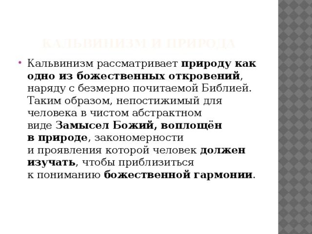   Кальвинизм и природа Кальвинизм рассматривает  природу как одно из божественных откровений , наряду с безмерно почитаемой Библией. Таким образом, непостижимый для человека в чистом абстрактном виде  Замысел Божий, воплощён в природе , закономерности и проявления которой человек  должен изучать , чтобы приблизиться к пониманию  божественной гармонии .    