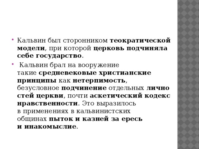 Кальвин был сторонником  теократической модели , при которой  церковь подчиняла себе государство .  Кальвин брал на вооружение такие  средневековые христианские принципы  как  нетерпимость , безусловное  подчинение  отдельных  личностей церкви , почти  аскетический кодекс нравственности . Это выразилось в применениях в кальвинистских общинах  пыток и казней за ересь и инакомыслие .   