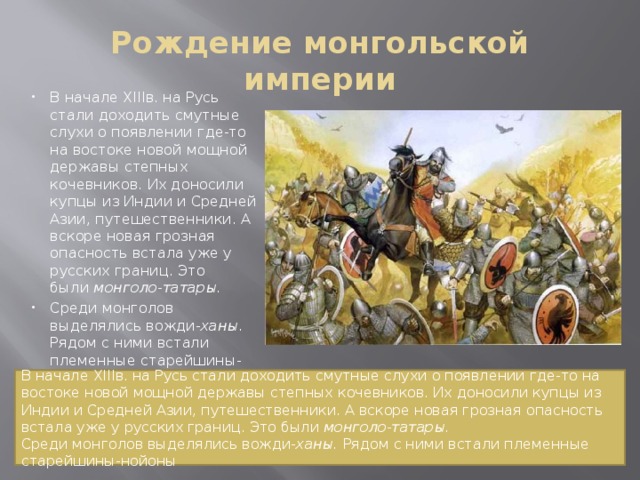 Рождение монгольской империи В начале XIIIв. на Русь стали доходить смутные слухи о появлении где-то на востоке новой мощной державы степных кочевников. Их доносили купцы из Индии и Средней Азии, путешественники. А вскоре новая грозная опасность встала уже у русских границ. Это были  монголо-татары. Среди монголов выделялись вожди- ханы. Рядом с ними встали племенные старейшины-нойоны . В начале XIIIв. на Русь стали доходить смутные слухи о появлении где-то на востоке новой мощной державы степных кочевников. Их доносили купцы из Индии и Средней Азии, путешественники. А вскоре новая грозная опасность встала уже у русских границ. Это были  монголо-татары. Среди монголов выделялись вожди- ханы. Рядом с ними встали племенные старейшины-нойоны 