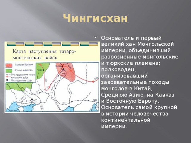 Чингисхан Основатель и первый великий хан Монгольской империи, объединивший разрозненные монгольские и тюркские племена; полководец, организовавший завоевательные походы монголов в Китай, Среднюю Азию, на Кавказ и Восточную Европу. Основатель самой крупной в истории человечества континентальной империи.  