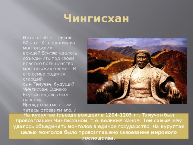 Чингисхан В конце 50-х – начале 60-х гг. XIIв. одному из монгольских вождей  Есугэю  удалось объединить под своей властью большинство монгольских племен. В его семье родился старший сын  Тэмучэн,  будущий  Чингисхан.  Однако Есугэй недолго был наверху. Враждовавшие с ним татары отравили его, и объединение Есугэя распалось. На курултае (съезде вождей) в 1204–1205 гг. Тэмучэн был провозглашен Чингисханом, т.е. великим ханом. Тем самым ему удалось объединить монголов в единое государство. На курултае целью монголов было провозглашено завоевание мирового господства . 