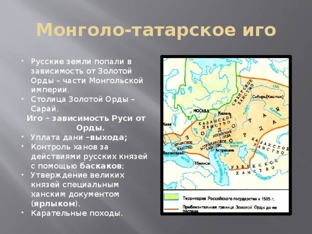 Монголо-татарское иго Русские земли попали в зависимость от Золотой Орды – части Монгольской империи. Столица Золотой Орды – Сарай. Иго – зависимость Руси от Орды. Уплата дани –выхода; Контроль ханов за действиями русских князей с помощью баскаков ; Утверждение великих князей специальным ханским документом ( ярлыком ). Карательные походы. 