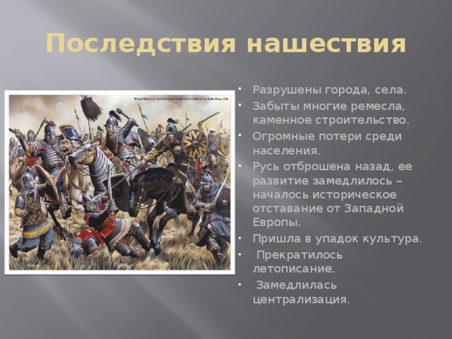Последствия нашествия Разрушены города, села. Забыты многие ремесла, каменное строительство. Огромные потери среди населения. Русь отброшена назад, ее развитие замедлилось – началось историческое отставание от Западной Европы. Пришла в упадок культура.  Прекратилось летописание.  Замедлилась централизация. 