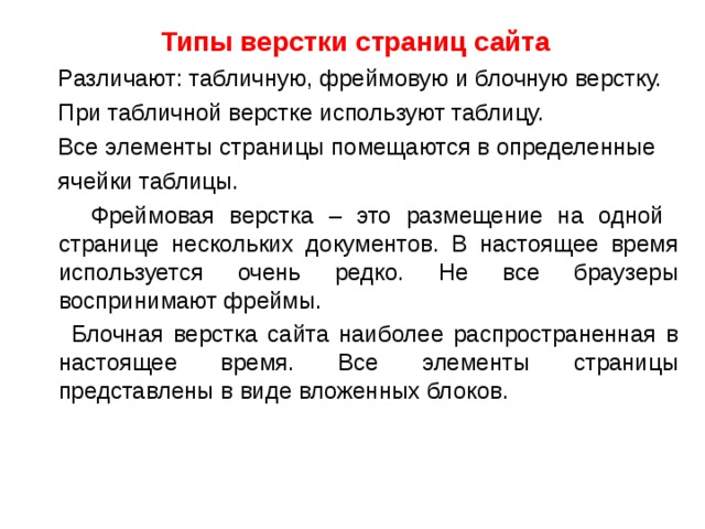Типы верстки страниц сайта  Различают: табличную, фреймовую и блочную верстку.  При табличной верстке используют таблицу.  Все элементы страницы помещаются в определенные  ячейки таблицы.  Фреймовая верстка – это размещение на одной странице нескольких документов. В настоящее время используется очень редко. Не все браузеры воспринимают фреймы.  Блочная верстка сайта наиболее распространенная в настоящее время. Все элементы страницы представлены в виде вложенных блоков. 