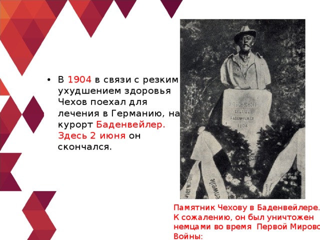 В 1904 в связи с резким ухудшением здоровья Чехов поехал для лечения в Германию, на курорт Баденвейлер. Здесь 2 июня он скончался. Памятник Чехову в Баденвейлере. К сожалению, он был уничтожен немцами во время Первой Мировой Войны: 