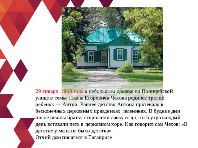 29 января  1860 года  в небольшом домике на Полицейской улице в семье Павла Егоровича Чехова родился третий ребенок — Антон. Раннее детство Антона протекало в бесконечных церковных праздниках, именинах. В будние дни после школы братья сторожили лавку отца, а в 5 утра каждый день вставали петь в церковном хоре. Как говорил сам Чехов: «В детстве у меня не было детства». Отчий дом писателя в Таганроге 