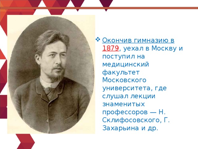 Окончив гимназию в 1879 , уехал в Москву и поступил на медицинский факультет Московского университета, где слушал лекции знаменитых профессоров — Н. Склифосовского, Г. Захарьина и др. 