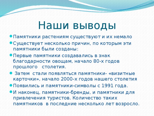 Наши выводы Памятники растениям существуют и их немало Существует несколько причин, по которым эти памятники были созданы: Первые памятники создавались в знак благодарности овощам, начало 80-х годов прошлого столетия.  Затем стали появляться памятники- «визитные карточки», начало 2000-х годов нашего столетия Появились и памятники-символы с 1991 года. И наконец, памятники-бренды, и памятники для привлечения туристов. Количество таких памятников в последние несколько лет возросло. 