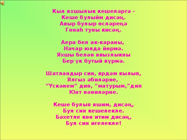 Кыл яхшылык кешеләргә - Кеше булыйм дисәң. Авыр булыр өсләреңә Гөнаһ туны кисәң.  Аера бел ак-караны, Начар юлда йөрмә. Яхшы белән явызлыкны Бер үк бутый күрмә.  Шатландыр син, ярдәм кылып, Ялгыз әбиләрне, “ Үскәнем ” дип, “ матурым ,” дип Юат нәниләрне.  Кеше булып  яшим, дисәң, Бул син кешелекле. Бәхетле көн итим дисәң, Бул син игелекле!  