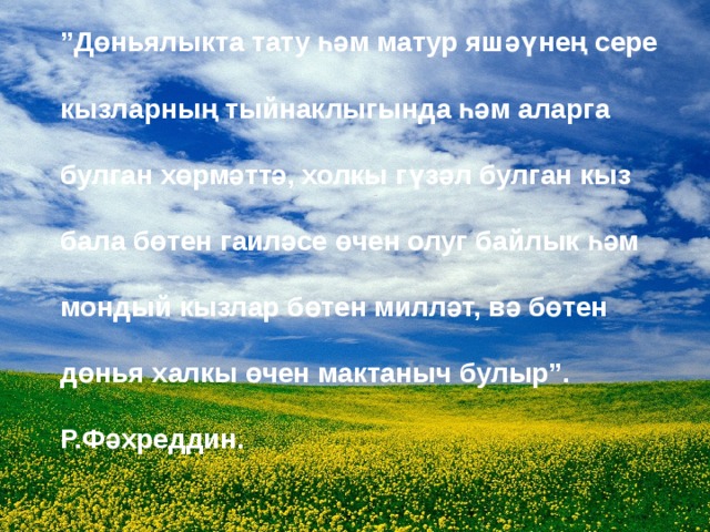 ” Дөньялыкта тату һәм матур яшәүнең сере  кызларның тыйнаклыгында һәм аларга  булган хөрмәттә, холкы гүзәл булган кыз  бала бөтен гаиләсе өчен олуг байлык һәм  мондый кызлар бөтен милләт, вә бөтен  дөнья халкы өчен мактаныч булыр”.    Р.Фәхреддин. 