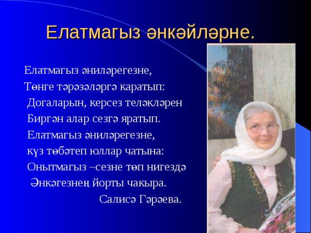 Елатмагыз әнкәйләрне.  Елатмагыз әниләрегезне,  Төнге тәрәзәләргә каратып:  Догаларын, керсез теләкләрен  Биргән алар сезгә яратып.  Елатмагыз әниләрегезне,  күз төбәтеп юллар чатына:  Онытмагыз –сезне төп нигездә  Әнкәгезнең йорты чакыра.  Салисә Гәрәева. 