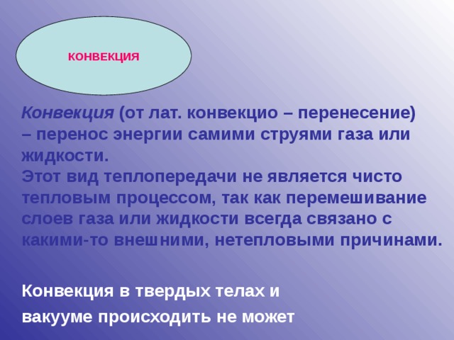 КОНВЕКЦИЯ Конвекция (от лат. конвекцио – перенесение) – перенос энергии самими струями газа или жидкости. Этот вид теплопередачи не является чисто тепловым процессом, так как перемешивание слоев газа или жидкости всегда связано с какими-то внешними, нетепловыми причинами.   Конвекция в твердых телах и вакууме происходить не может
