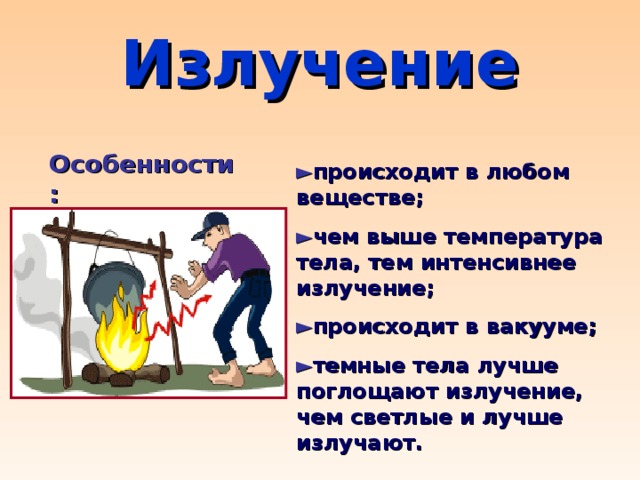 Излучение Особенности: ► происходит в любом веществе ; ► чем выше температура тела, тем интенсивнее излучение; ► происходит в вакууме; ► темные тела лучше поглощают излучение, чем светлые и лучше излучают.