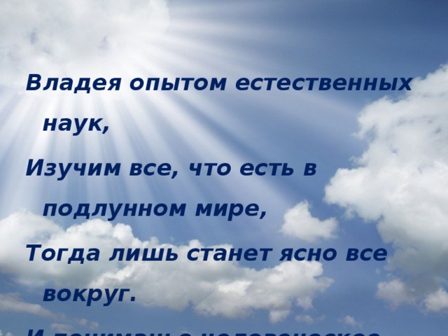 Владея опытом естественных наук, Изучим все, что есть в подлунном мире, Тогда лишь станет ясно все вокруг. И пониманье человеческое шире...