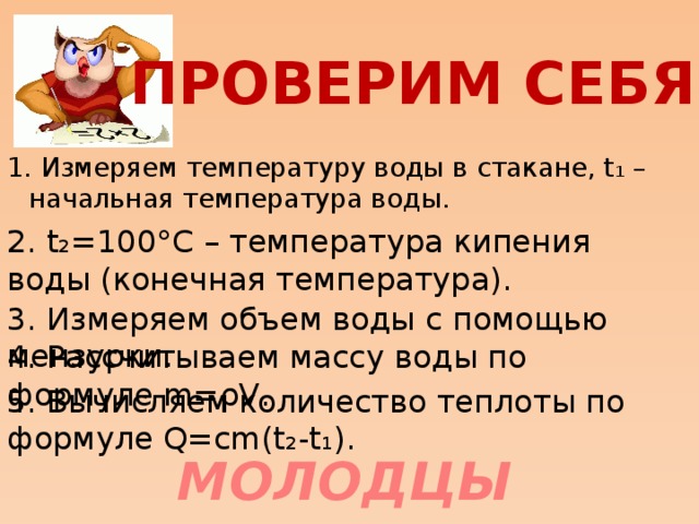 ПРОВЕРИМ СЕБЯ 1. Измеряем температуру воды в стакане, t₁ – начальная температура воды. 2. t₂=100°С – температура кипения воды (конечная температура). 3. Измеряем объем воды с помощью мензурки. 4. Рассчитываем массу воды по формуле m=ρV. 5. Вычисляем количество теплоты по формуле Q=сm(t₂-t₁). МОЛОДЦЫ