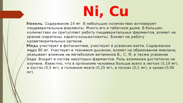 Ni, Cu Никель . Содержание 14 мг. В небольших количествах активирует пищеварительные ферменты. Много его в табачном дыме. В больших количествах он притупляет работу пищеварительных ферментов, влияет на зрение (кератины, керато-коньюктивиты). Влияет на работу кроветворительных органов. Медь участвует в фотосинтезе, участвует в усвоении азота. Содержание меди 80 мг. Участвует в тканевом дыхании, влияет на образование миелина, оказывает влияние на метаболизм витаминов В 1 , С, Ф, а также усвоение йода. Входит в состав некоторых ферментов. Роль алюминия достаточно не изучена. Известно, что в организме человека больше всего в легких (5,19 мг), в костях (0,5 мг), в головном мозге (0,25 мг), в почках (0,1 мг), в крови (0,06 мг). 