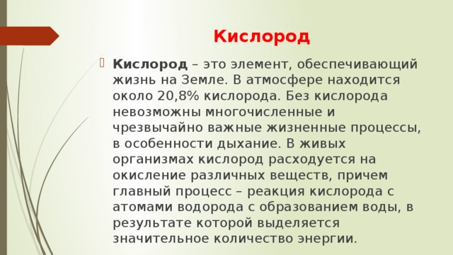Кислород Кислород – это элемент, обеспечивающий жизнь на Земле. В атмосфере находится около 20,8% кислорода. Без кислорода невозможны многочисленные и чрезвычайно важные жизненные процессы, в особенности дыхание. В живых организмах кислород расходуется на окисление различных веществ, причем главный процесс – реакция кислорода с атомами водорода с образованием воды, в результате которой выделяется значительное количество энергии. 
