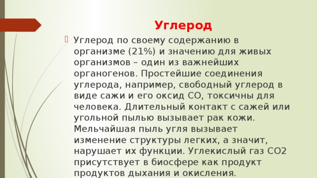 Углерод Углерод по своему содержанию в организме (21%) и значению для живых организмов – один из важнейших органогенов. Простейшие соединения углерода, например, свободный углерод в виде сажи и его оксид СО, токсичны для человека. Длительный контакт с сажей или угольной пылью вызывает рак кожи. Мельчайшая пыль угля вызывает изменение структуры легких, а значит, нарушает их функции. Углекислый газ СО2 присутствует в биосфере как продукт продуктов дыхания и окисления. 