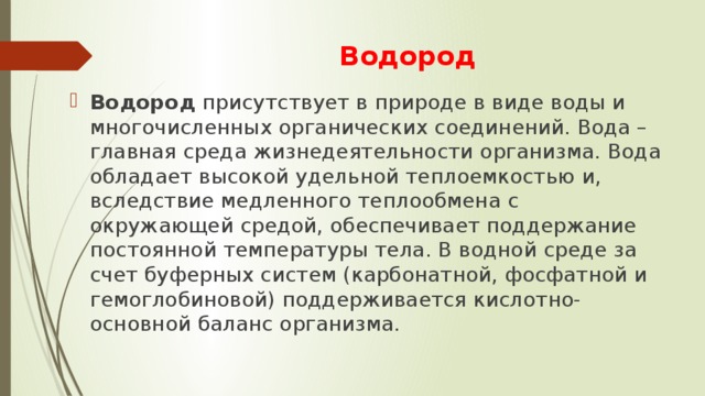 Водород Водород присутствует в природе в виде воды и многочисленных органических соединений. Вода – главная среда жизнедеятельности организма. Вода обладает высокой удельной теплоемкостью и, вследствие медленного теплообмена с окружающей средой, обеспечивает поддержание постоянной температуры тела. В водной среде за счет буферных систем (карбонатной, фосфатной и гемоглобиновой) поддерживается кислотно-основной баланс организма. 