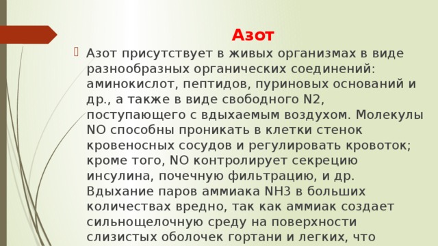 Азот Азот присутствует в живых организмах в виде разнообразных органических соединений: аминокислот, пептидов, пуриновых оснований и др., а также в виде свободного N2, поступающего с вдыхаемым воздухом. Молекулы NO способны проникать в клетки стенок кровеносных сосудов и регулировать кровоток; кроме того, NO контролирует секрецию инсулина, почечную фильтрацию, и др. Вдыхание паров аммиака NH3 в больших количествах вредно, так как аммиак создает сильнощелочную среду на поверхности слизистых оболочек гортани и легких, что вызывает их раздражение и отек. 