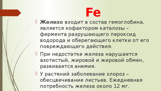 Fe Железо входит в состав гемоглобина, является кофактором каталозы – фермента разрушающего пероксид водорода и оберегающего клетки от его повреждающего действия. При недостатке железа нарушается азотистый, жировой и жировой обмен, развивается анемия. У растений заболевание хлороз – обесцвечивание листьев. Ежедневная потребность железа около 12 мг. 