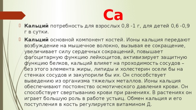 Са Кальций потребность для взрослых 0,8 -1 г, для детей 0,6 -0,9 г в сутки. Кальций основной компонент костей. Ионы кальция передают возбуждение на мышечное волокно, вызывая ее сокращение, увеличивает силу сердечных сокращений, повышает фагоцитарную функцию лейкоцитов, активизирует защитную функцию белков, кальций влияет на проходимость сосудов – без этого элемента жиры, липиды и холестерин осели бы на стенках сосудов и закупорили бы их. Он способствует выведению из организма тяжелых металлов. Ионы кальция обеспечивают постоянство осмотического давления крови. Он способствует свертыванию крови при ранениях. В растениях он играет большую роль в работе устьиц. Обмен кальция и его поступления в кость регулируется витамином Д. 