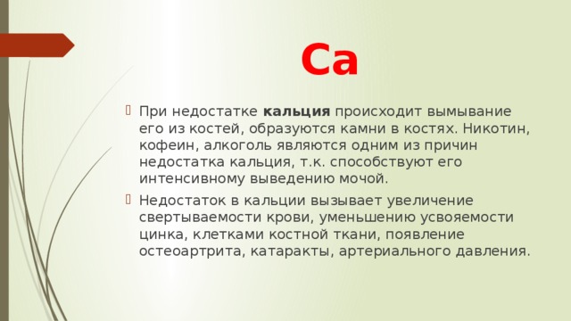 Са При недостатке кальция происходит вымывание его из костей, образуются камни в костях. Никотин, кофеин, алкоголь являются одним из причин недостатка кальция, т.к. способствуют его интенсивному выведению мочой. Недостаток в кальции вызывает увеличение свертываемости крови, уменьшению усвояемости цинка, клетками костной ткани, появление остеоартрита, катаракты, артериального давления. 