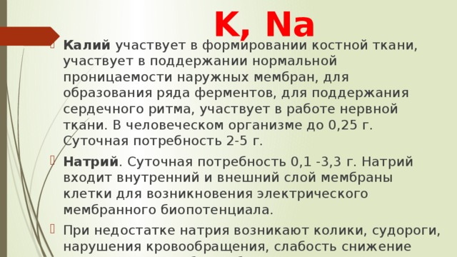 K, Na Калий участвует в формировании костной ткани, участвует в поддержании нормальной проницаемости наружных мембран, для образования ряда ферментов, для поддержания сердечного ритма, участвует в работе нервной ткани. В человеческом организме до 0,25 г. Суточная потребность 2-5 г. Натрий . Суточная потребность 0,1 -3,3 г. Натрий входит внутренний и внешний слой мембраны клетки для возникновения электрического мембранного биопотенциала. При недостатке натрия возникают колики, судороги, нарушения кровообращения, слабость снижение давления, может быть обморок. 