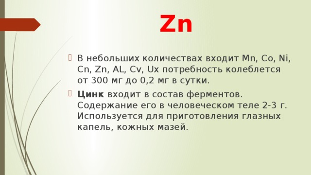 Zn В небольших количествах входит Mn, Co, Ni, Cn, Zn, AL, Cv, Ux потребность колеблется от 300 мг до 0,2 мг в сутки. Цинк входит в состав ферментов. Содержание его в человеческом теле 2-3 г. Используется для приготовления глазных капель, кожных мазей. 
