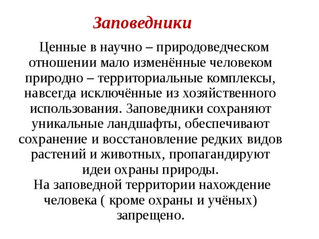 Заповедники  Ценные в научно – природоведческом отношении мало изменённые человеком природно – территориальные комплексы, навсегда исключённые из хозяйственного использования. Заповедники сохраняют уникальные ландшафты, обеспечивают сохранение и восстановление редких видов растений и животных, пропагандируют идеи охраны природы.  На заповедной территории нахождение человека ( кроме охраны и учёных) запрещено. 