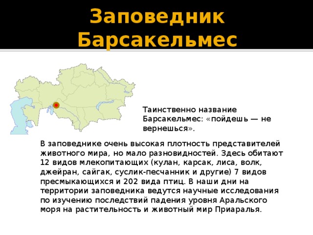 Заповедник Барсакельмес Таинственно название Барсакельмес: «пойдешь — не вернешься». В заповеднике очень высокая плотность представителей животного мира, но мало разновидностей. Здесь обитают 12 видов млекопитающих (кулан, карсак, лиса, волк, джейран, сайгак, суслик-песчанник и другие) 7 видов пресмыкающихся и 202 вида птиц. В наши дни на территории заповедника ведутся научные исследования по изучению последствий падения уровня Аральского моря на растительность и животный мир Приаралья.   