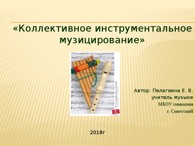 «Коллективное инструментальное музицирование» Автор: Пелагеина Е. В. учитель музыки МБОУ гимназии г. Советский 2018г 