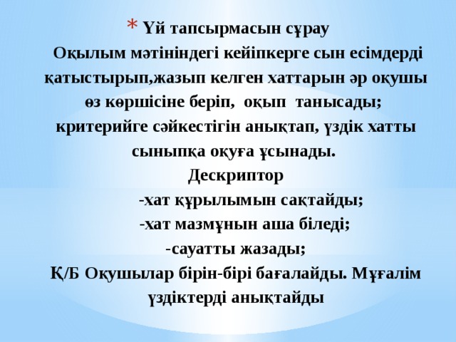  «  Үй тапсырмасын сұрау  Оқылым мәтініндегі кейіпкерге сын есімдерді қатыстырып,жазып келген хаттарын әр оқушы өз көршісіне беріп, оқып танысады;  критерийге сәйкестігін анықтап, үздік хатты сыныпқа оқуға ұсынады.  Дескриптор  -хат құрылымын сақтайды;   -хат мазмұнын аша біледі;  -сауатты жазады;  Қ/Б Оқушылар бірін-бірі бағалайды. Мұғалім үздіктерді анықтайды 