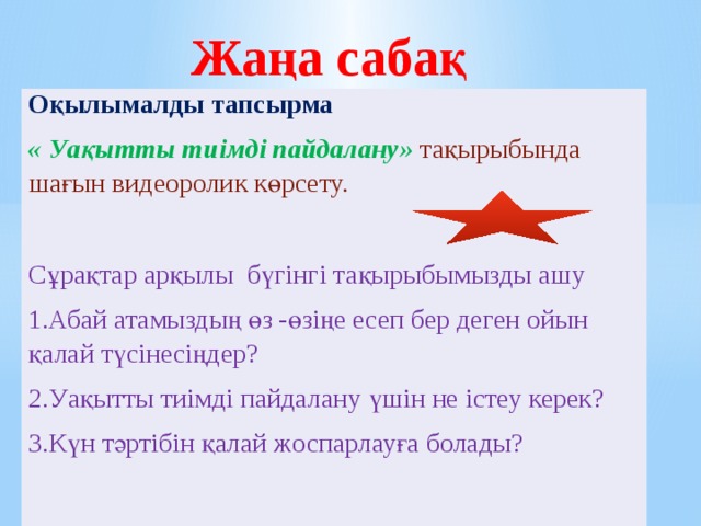 Жаңа сабақ Оқылымалды тапсырма « Уақытты тиімді пайдалану»  тақырыбында шағын видеоролик көрсету. Сұрақтар арқылы бүгінгі тақырыбымызды ашу 1.Абай атамыздың өз -өзіңе есеп бер деген ойын қалай түсінесіңдер? 2.Уақытты тиімді пайдалану үшін не істеу керек? 3.Күн тәртібін қалай жоспарлауға болады? 