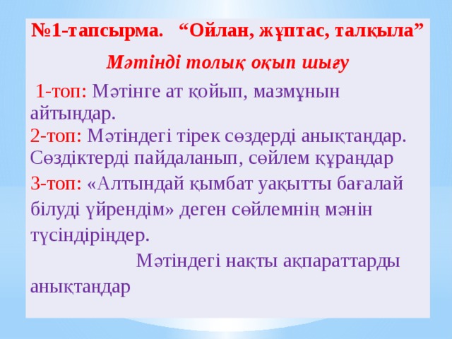   № 1-тапсырма. “Ойлан, жұптас, талқыла” Мәтінді толық оқып шығу  1-топ: Мәтінге ат қойып, мазмұнын айтыңдар. 2-топ: Мәтіндегі тірек сөздерді анықтаңдар. Сөздіктерді пайдаланып, сөйлем құраңдар 3-топ: «Алтындай қымбат уақытты бағалай білуді үйрендім» деген сөйлемнің мәнін түсіндіріңдер. Мәтіндегі нақты ақпараттарды анықтаңдар 