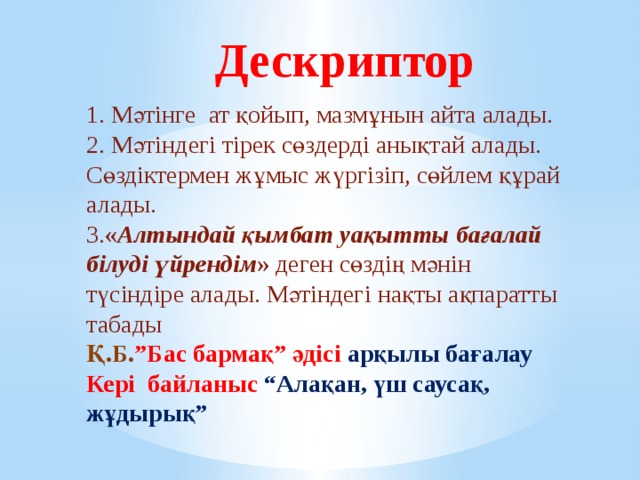 Дескриптор 1. Мәтінге ат қойып, мазмұнын айта алады. 2. Мәтіндегі тірек сөздерді анықтай алады. Сөздіктермен жұмыс жүргізіп, сөйлем құрай алады. 3. « Алтындай қымбат уақытты бағалай білуді үйрендім » деген сөздің мәнін түсіндіре алады. Мәтіндегі нақты ақпаратты табады Қ.Б. ”Бас бармақ” әдісі арқылы бағалау Кері байланыс  “Алақан, үш саусақ, жұдырық” 